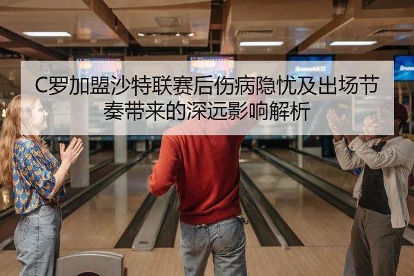 C罗加盟沙特联赛后伤病隐忧及出场节奏带来的深远影响解析